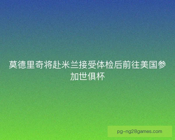 莫德里奇将赴米兰接受体检后前往美国参加世俱杯