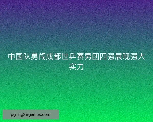中国队勇闯成都世乒赛男团四强展现强大实力 中国队勇闯成都世乒赛男团四强展现强大实力