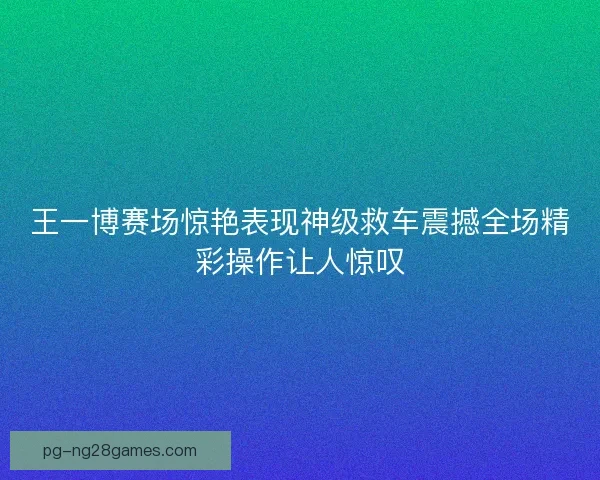 王一博赛场惊艳表现神级救车震撼全场精彩操作让人惊叹