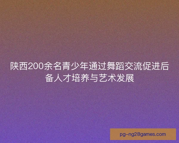 陕西200余名青少年通过舞蹈交流促进后备人才培养与艺术发展