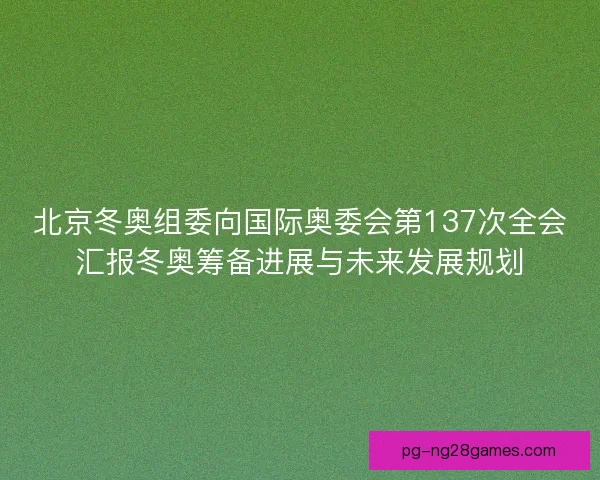 北京冬奥组委向国际奥委会第137次全会汇报冬奥筹备进展与未来发展规划