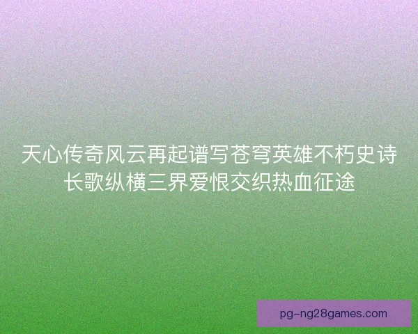 天心传奇风云再起谱写苍穹英雄不朽史诗长歌纵横三界爱恨交织热血征途