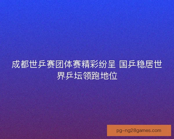 成都世乒赛团体赛精彩纷呈 国乒稳居世界乒坛领跑地位 成都世乒赛团体赛精彩纷呈 国乒稳居世界乒坛领跑地位