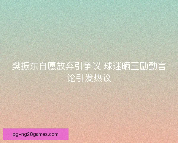 樊振东自愿放弃引争议 球迷晒王励勤言论引发热议 樊振东自愿放弃引争议 球迷晒王励勤言论引发热议