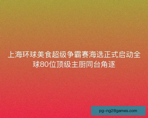 上海环球美食超级争霸赛海选正式启动全球80位顶级主厨同台角逐