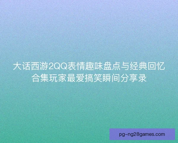 大话西游2QQ表情趣味盘点与经典回忆合集玩家最爱搞笑瞬间分享录 大话西游2QQ表情趣味盘点与经典回忆合集玩家最爱搞笑瞬间分享录