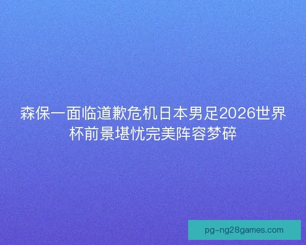 森保一面临道歉危机日本男足2026世界杯前景堪忧完美阵容梦碎