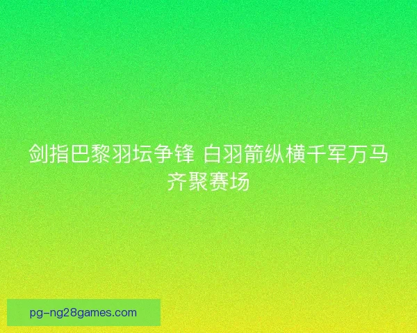 剑指巴黎羽坛争锋 白羽箭纵横千军万马齐聚赛场 剑指巴黎羽坛争锋 白羽箭纵横千军万马齐聚赛场