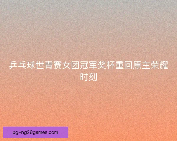 乒乓球世青赛女团冠军奖杯重回原主荣耀时刻