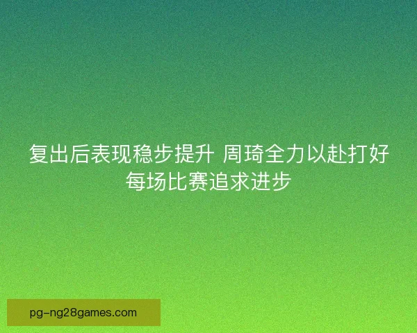 复出后表现稳步提升 周琦全力以赴打好每场比赛追求进步