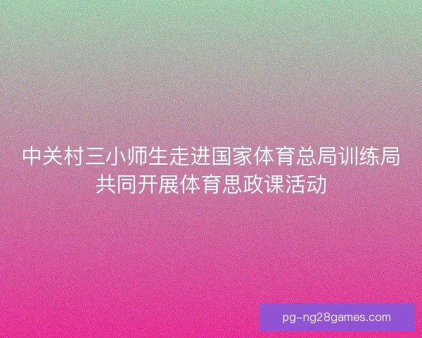 中关村三小师生走进国家体育总局训练局共同开展体育思政课活动 中关村三小师生走进国家体育总局训练局共同开展体育思政课活动