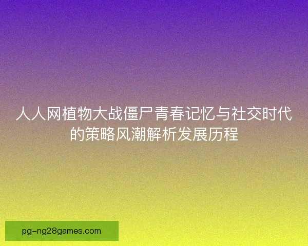 人人网植物大战僵尸青春记忆与社交时代的策略风潮解析发展历程