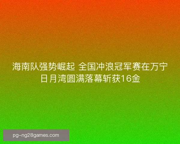 海南队强势崛起 全国冲浪冠军赛在万宁日月湾圆满落幕斩获16金