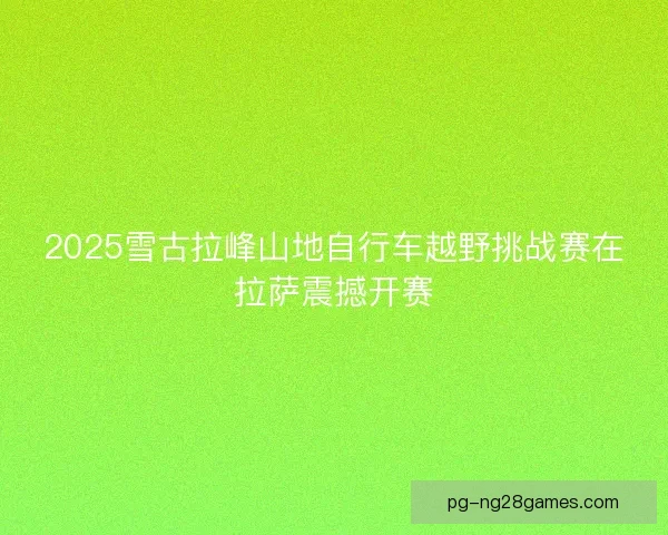 2025雪古拉峰山地自行车越野挑战赛在拉萨震撼开赛