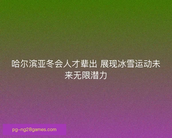 哈尔滨亚冬会人才辈出 展现冰雪运动未来无限潜力