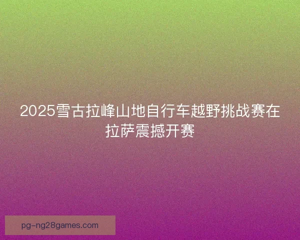 2025雪古拉峰山地自行车越野挑战赛在拉萨震撼开赛